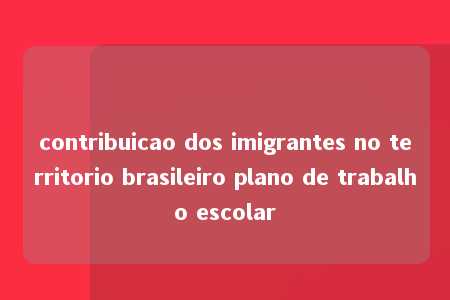 contribuicao dos imigrantes no territorio brasileiro plano de trabalho escolar