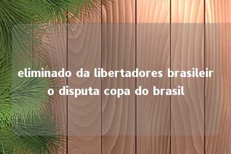 eliminado da libertadores brasileiro disputa copa do brasil