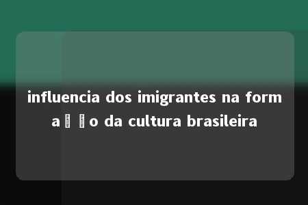 influencia dos imigrantes na formação da cultura brasileira