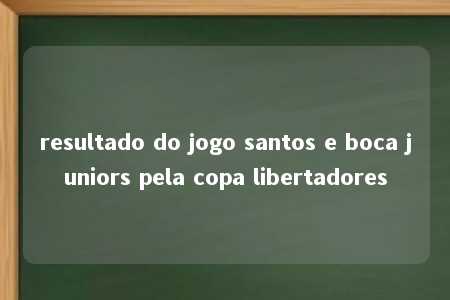 resultado do jogo santos e boca juniors pela copa libertadores