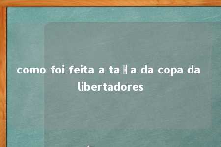 como foi feita a taça da copa da libertadores