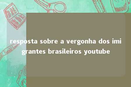 resposta sobre a vergonha dos imigrantes brasileiros youtube