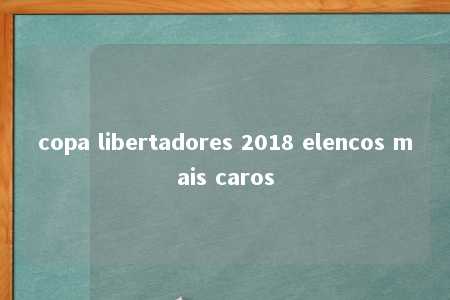 copa libertadores 2018 elencos mais caros