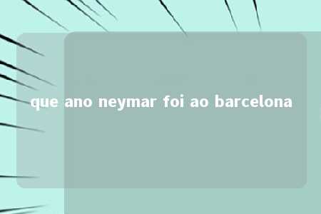 que ano neymar foi ao barcelona