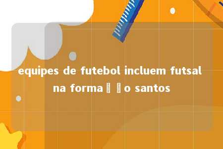 equipes de futebol incluem futsal na formação santos