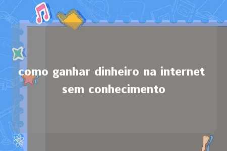 como ganhar dinheiro na internet sem conhecimento