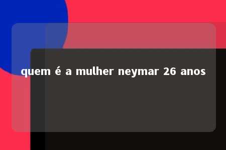 quem é a mulher neymar 26 anos