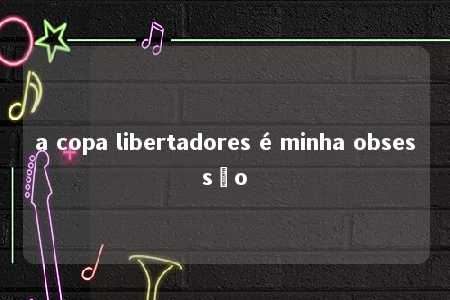 a copa libertadores é minha obsessão