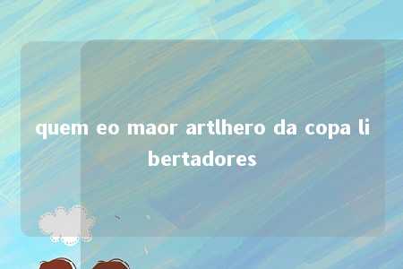 quem eo maor artlhero da copa libertadores