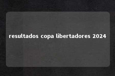 resultados copa libertadores 2024