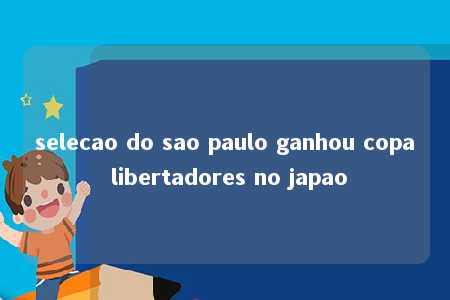 selecao do sao paulo ganhou copa libertadores no japao