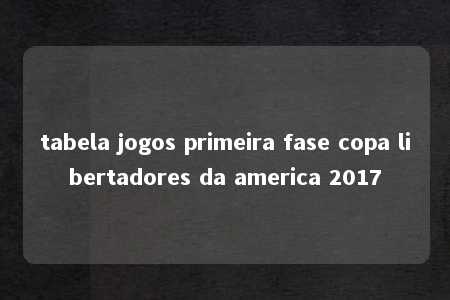 tabela jogos primeira fase copa libertadores da america 2017