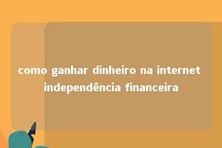 como ganhar dinheiro na internet independência financeira