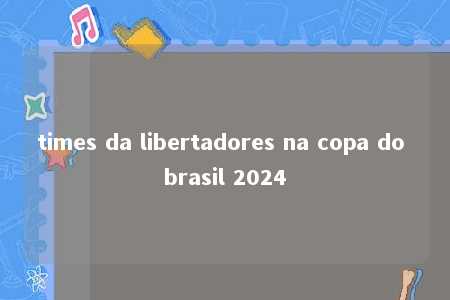 times da libertadores na copa do brasil 2024