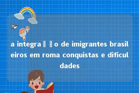 a integração de imigrantes brasileiros em roma conquistas e dificuldades