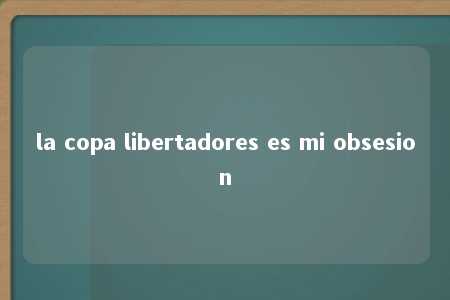 la copa libertadores es mi obsesion