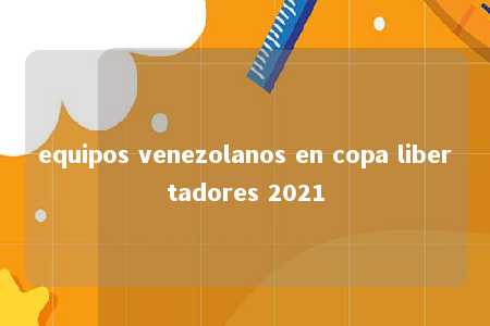 equipos venezolanos en copa libertadores 2021