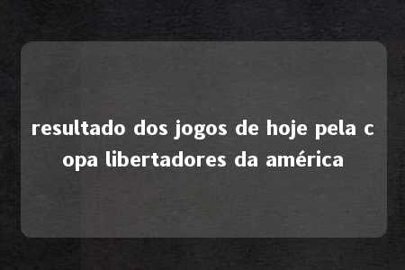 resultado dos jogos de hoje pela copa libertadores da américa