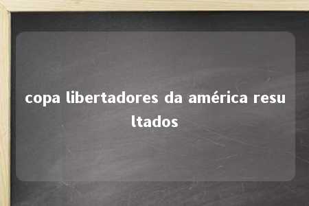 copa libertadores da américa resultados