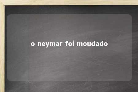 o neymar foi moudado