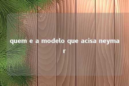 quem e a modelo que acisa neymar