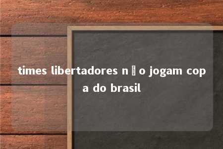 times libertadores não jogam copa do brasil