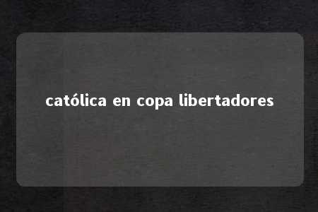 católica en copa libertadores