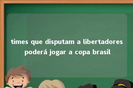 times que disputam a libertadores poderá jogar a copa brasil