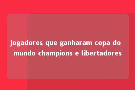 jogadores que ganharam copa do mundo champions e libertadores