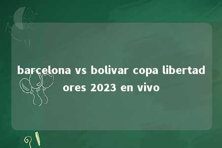 barcelona vs bolivar copa libertadores 2023 en vivo