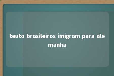 teuto brasileiros imigram para alemanha