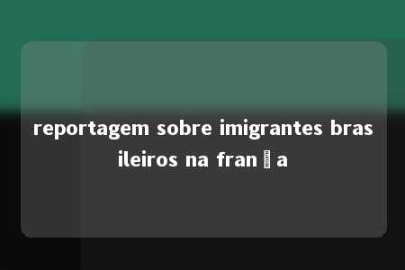 reportagem sobre imigrantes brasileiros na frança