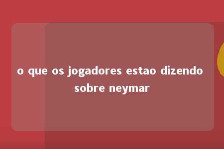 o que os jogadores estao dizendo sobre neymar