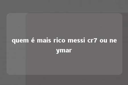 quem é mais rico messi cr7 ou neymar