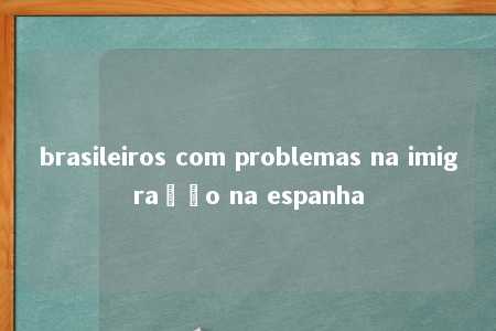 brasileiros com problemas na imigração na espanha