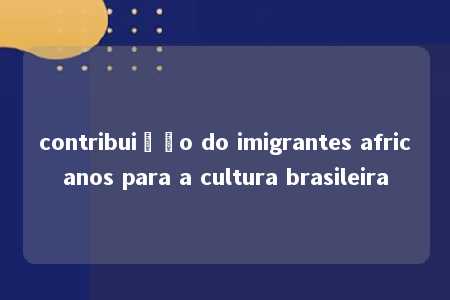 contribuição do imigrantes africanos para a cultura brasileira