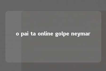 o pai ta online golpe neymar