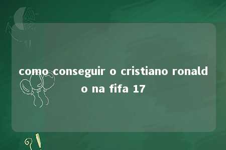 como conseguir o cristiano ronaldo na fifa 17