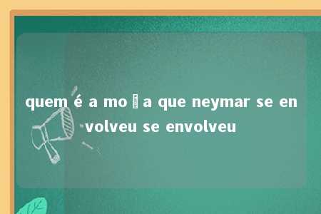 quem é a moça que neymar se envolveu se envolveu