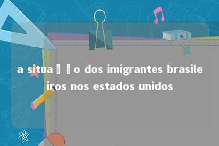 a situação dos imigrantes brasileiros nos estados unidos