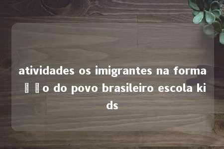 atividades os imigrantes na formação do povo brasileiro escola kids