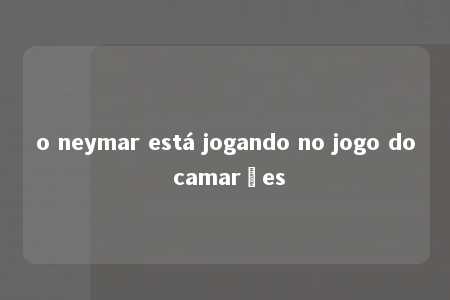 o neymar está jogando no jogo do camarões