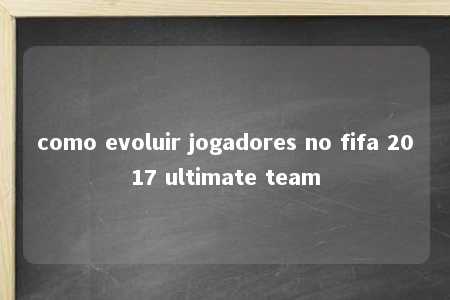 como evoluir jogadores no fifa 2017 ultimate team