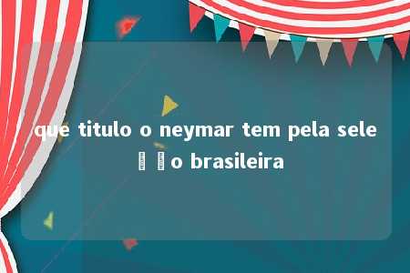 que titulo o neymar tem pela seleção brasileira