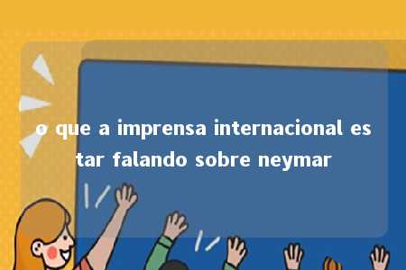 o que a imprensa internacional estar falando sobre neymar