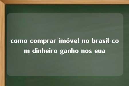 como comprar imóvel no brasil com dinheiro ganho nos eua