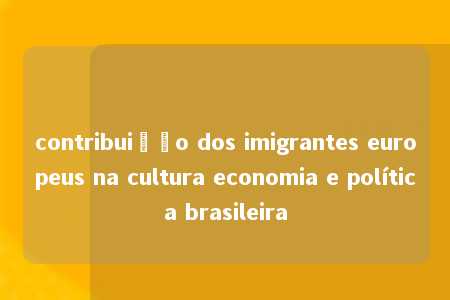 contribuição dos imigrantes europeus na cultura economia e política brasileira