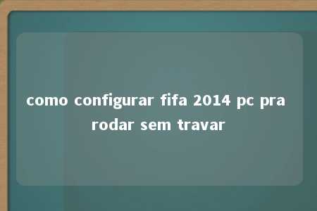 como configurar fifa 2014 pc pra rodar sem travar