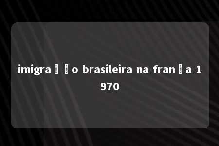 imigração brasileira na frança 1970