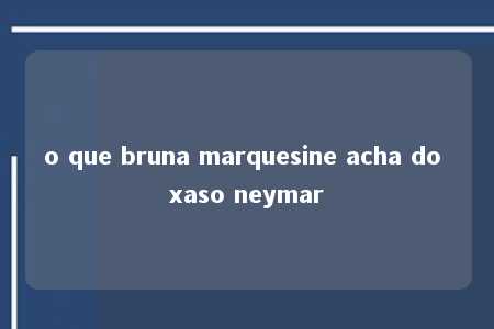 o que bruna marquesine acha do xaso neymar